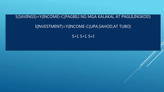 S(SAVINGS)=Y(INCOME)-C(PAGBILI NG MGA KALAKAL AT PAGLILINGKOD)
I(INVESTMENT)=Y(INCOME-C(UPA,SAHOD,AT TUBO)
S>I, S<I, S=I
 