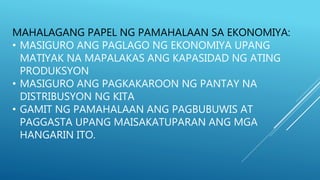 MAHALAGANG PAPEL NG PAMAHALAAN SA EKONOMIYA:
• MASIGURO ANG PAGLAGO NG EKONOMIYA UPANG
MATIYAK NA MAPALAKAS ANG KAPASIDAD NG ATING
PRODUKSYON
• MASIGURO ANG PAGKAKAROON NG PANTAY NA
DISTRIBUSYON NG KITA
• GAMIT NG PAMAHALAAN ANG PAGBUBUWIS AT
PAGGASTA UPANG MAISAKATUPARAN ANG MGA
HANGARIN ITO.
 