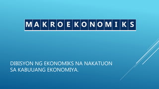 DIBISYON NG EKONOMIKS NA NAKATUON
SA KABUUANG EKONOMIYA.
M K O E N SM A K R O E K O N O M I K S
 