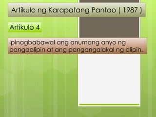 Artikulo ng Karapatang Pantao ( 1987 )
Artikulo 4
Ipinagbabawal ang anumang anyo ng
pangaalipin at ang pangangalakal ng al...