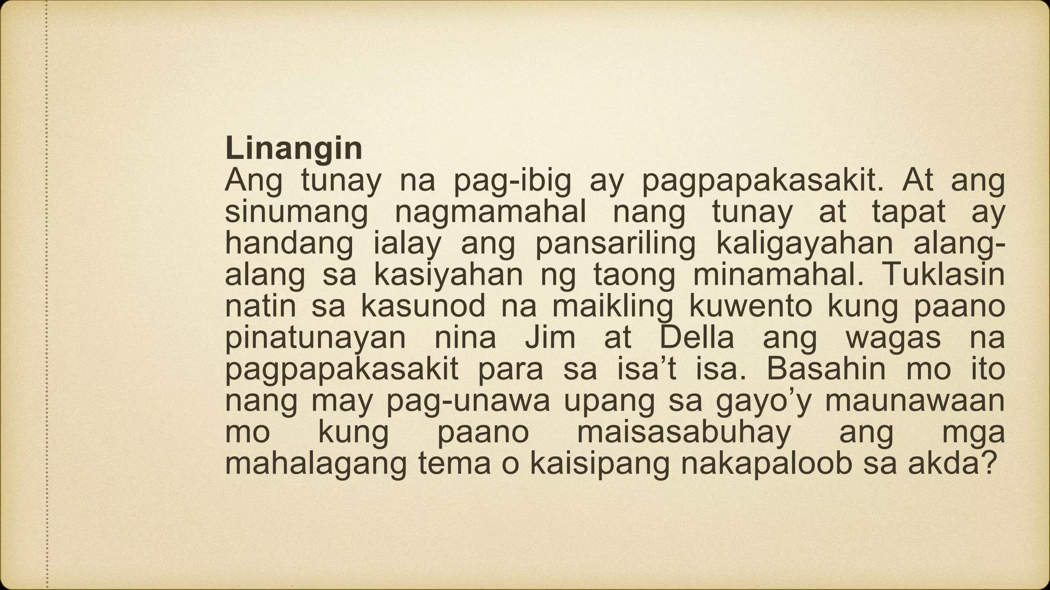 Linangin
Ang tunay na pag-ibig ay pagpapakasakit. At ang
sinumang nagmamahal nang tunay at tapat ay
handang ialay ang pansariling kaligayahan alang-
alang sa kasiyahan ng taong minamahal. Tuklasin
natin sa kasunod na maikling kuwento kung paano
pinatunayan nina Jim at Della ang wagas na
pagpapakasakit para sa isa’t isa. Basahin mo ito
nang may pag-unawa upang sa gayo’y maunawaan
mo kung paano maisasabuhay ang mga
mahalagang tema o kaisipang nakapaloob sa akda?
 
