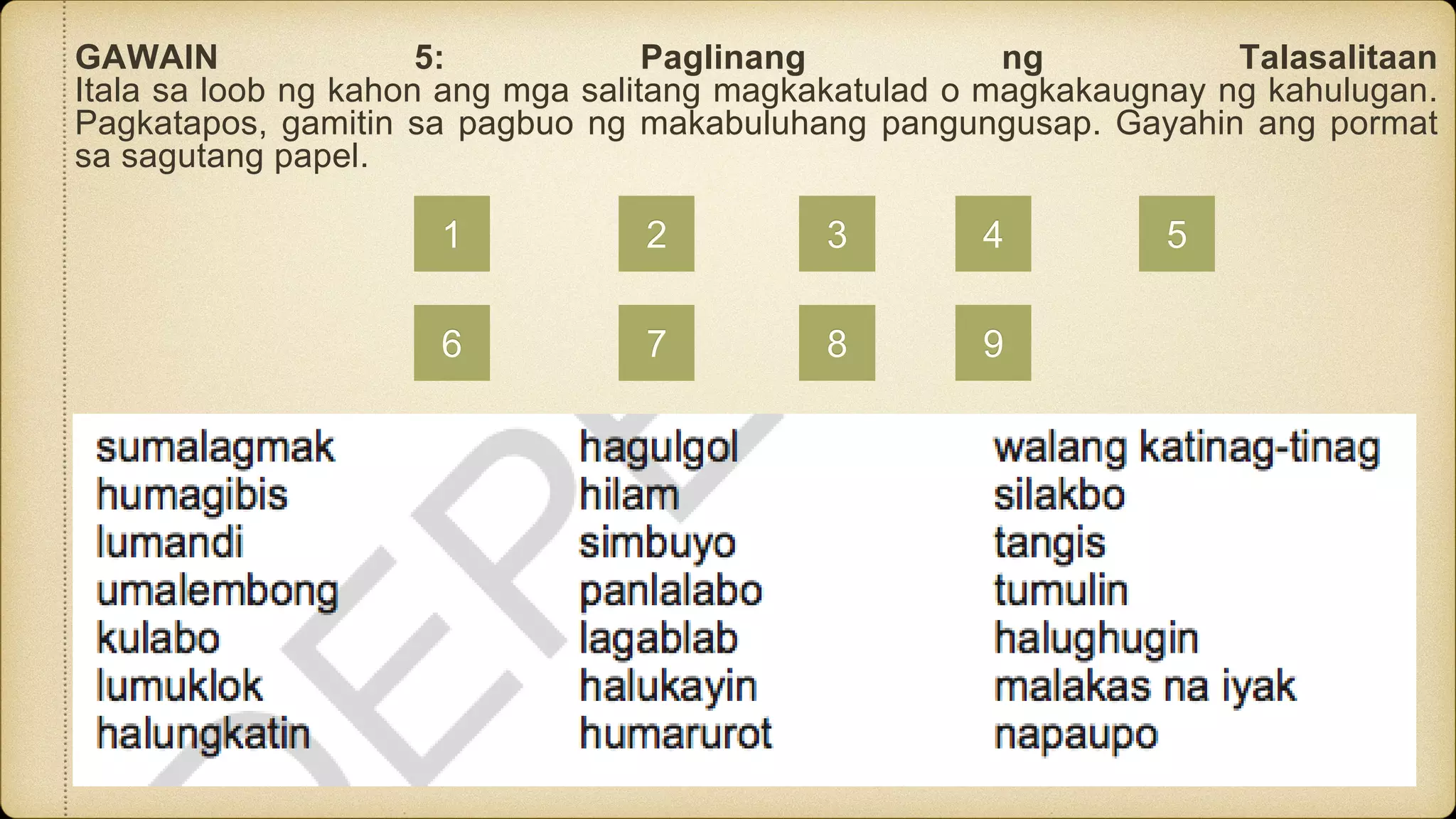 GAWAIN 5: Paglinang ng Talasalitaan
Itala sa loob ng kahon ang mga salitang magkakatulad o magkakaugnay ng kahulugan.
Pagkatapos, gamitin sa pagbuo ng makabuluhang pangungusap. Gayahin ang pormat
sa sagutang papel.
1 2 3 4 5
6 7 8 9
 