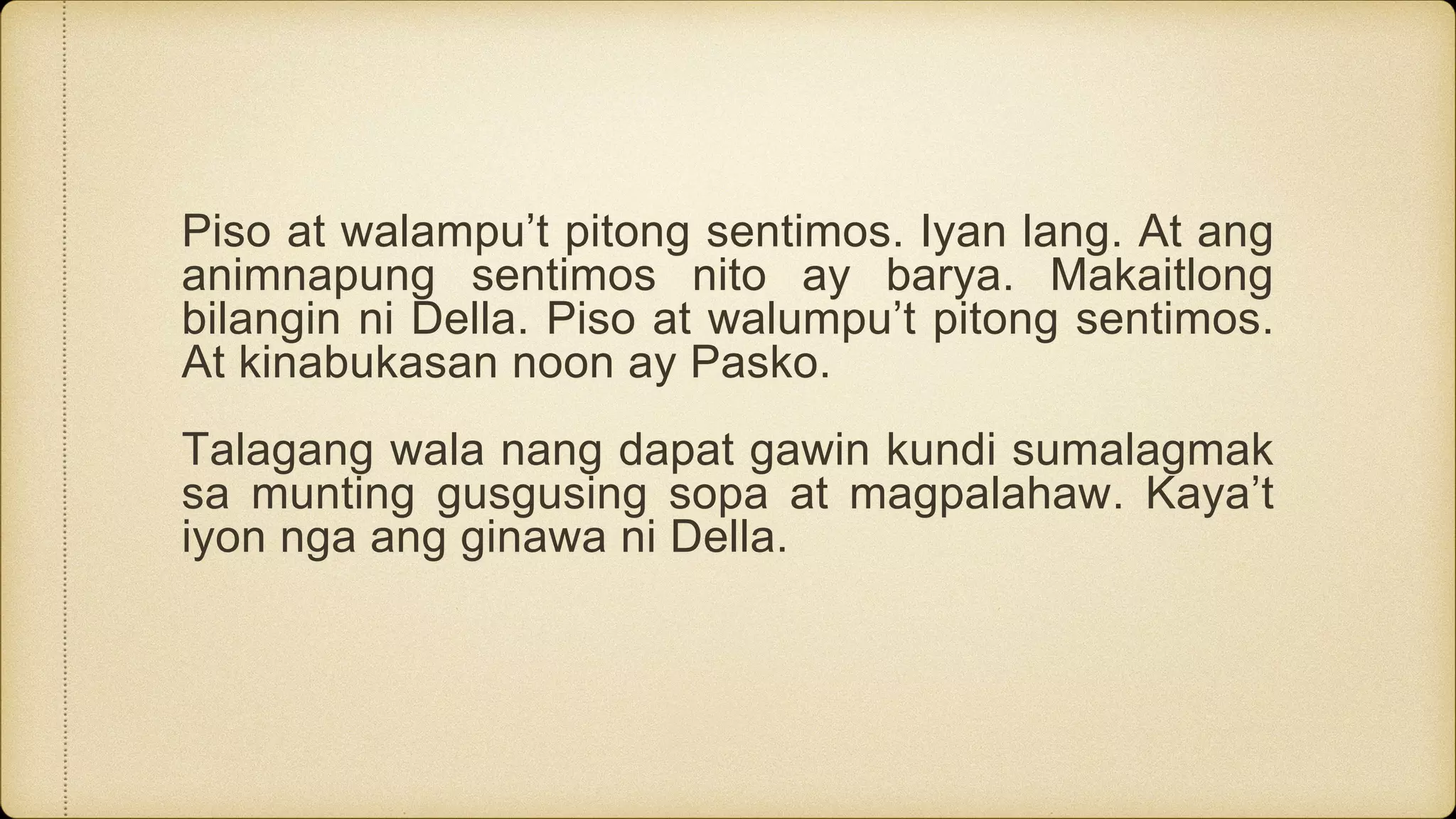 Piso at walampu’t pitong sentimos. Iyan lang. At ang
animnapung sentimos nito ay barya. Makaitlong
bilangin ni Della. Piso at walumpu’t pitong sentimos.
At kinabukasan noon ay Pasko.
Talagang wala nang dapat gawin kundi sumalagmak
sa munting gusgusing sopa at magpalahaw. Kaya’t
iyon nga ang ginawa ni Della.
 