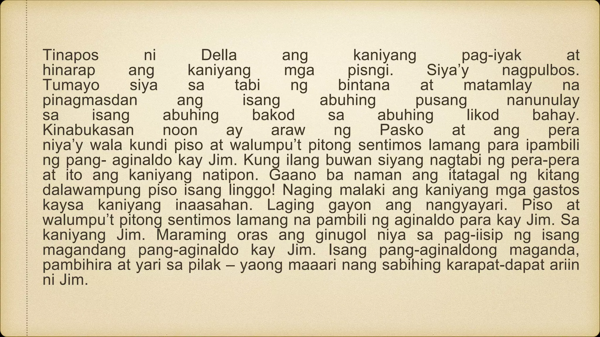 Tinapos ni Della ang kaniyang pag-iyak at
hinarap ang kaniyang mga pisngi. Siya’y nagpulbos.
Tumayo siya sa tabi ng bintana at matamlay na
pinagmasdan ang isang abuhing pusang nanunulay
sa isang abuhing bakod sa abuhing likod bahay.
Kinabukasan noon ay araw ng Pasko at ang pera
niya’y wala kundi piso at walumpu’t pitong sentimos lamang para ipambili
ng pang- aginaldo kay Jim. Kung ilang buwan siyang nagtabi ng pera-pera
at ito ang kaniyang natipon. Gaano ba naman ang itatagal ng kitang
dalawampung piso isang linggo! Naging malaki ang kaniyang mga gastos
kaysa kaniyang inaasahan. Laging gayon ang nangyayari. Piso at
walumpu’t pitong sentimos lamang na pambili ng aginaldo para kay Jim. Sa
kaniyang Jim. Maraming oras ang ginugol niya sa pag-iisip ng isang
magandang pang-aginaldo kay Jim. Isang pang-aginaldong maganda,
pambihira at yari sa pilak – yaong maaari nang sabihing karapat-dapat ariin
ni Jim.
 