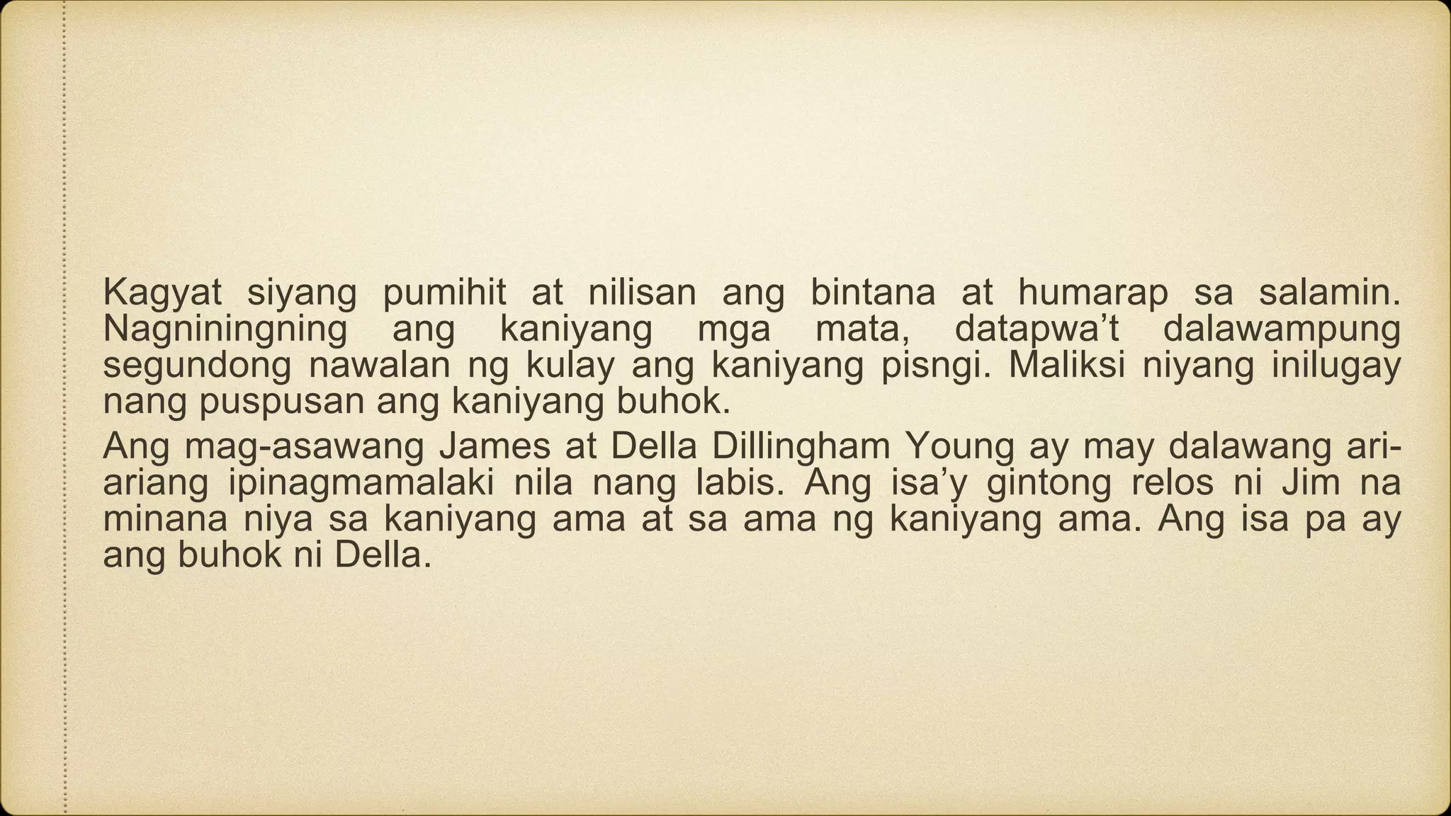 Kagyat siyang pumihit at nilisan ang bintana at humarap sa salamin.
Nagniningning ang kaniyang mga mata, datapwa’t dalawampung
segundong nawalan ng kulay ang kaniyang pisngi. Maliksi niyang inilugay
nang puspusan ang kaniyang buhok.
Ang mag-asawang James at Della Dillingham Young ay may dalawang ari-
ariang ipinagmamalaki nila nang labis. Ang isa’y gintong relos ni Jim na
minana niya sa kaniyang ama at sa ama ng kaniyang ama. Ang isa pa ay
ang buhok ni Della.
 