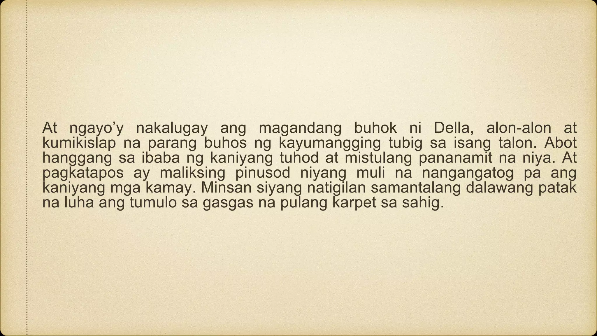 At ngayo’y nakalugay ang magandang buhok ni Della, alon-alon at
kumikislap na parang buhos ng kayumangging tubig sa isang talon. Abot
hanggang sa ibaba ng kaniyang tuhod at mistulang pananamit na niya. At
pagkatapos ay maliksing pinusod niyang muli na nangangatog pa ang
kaniyang mga kamay. Minsan siyang natigilan samantalang dalawang patak
na luha ang tumulo sa gasgas na pulang karpet sa sahig.
 