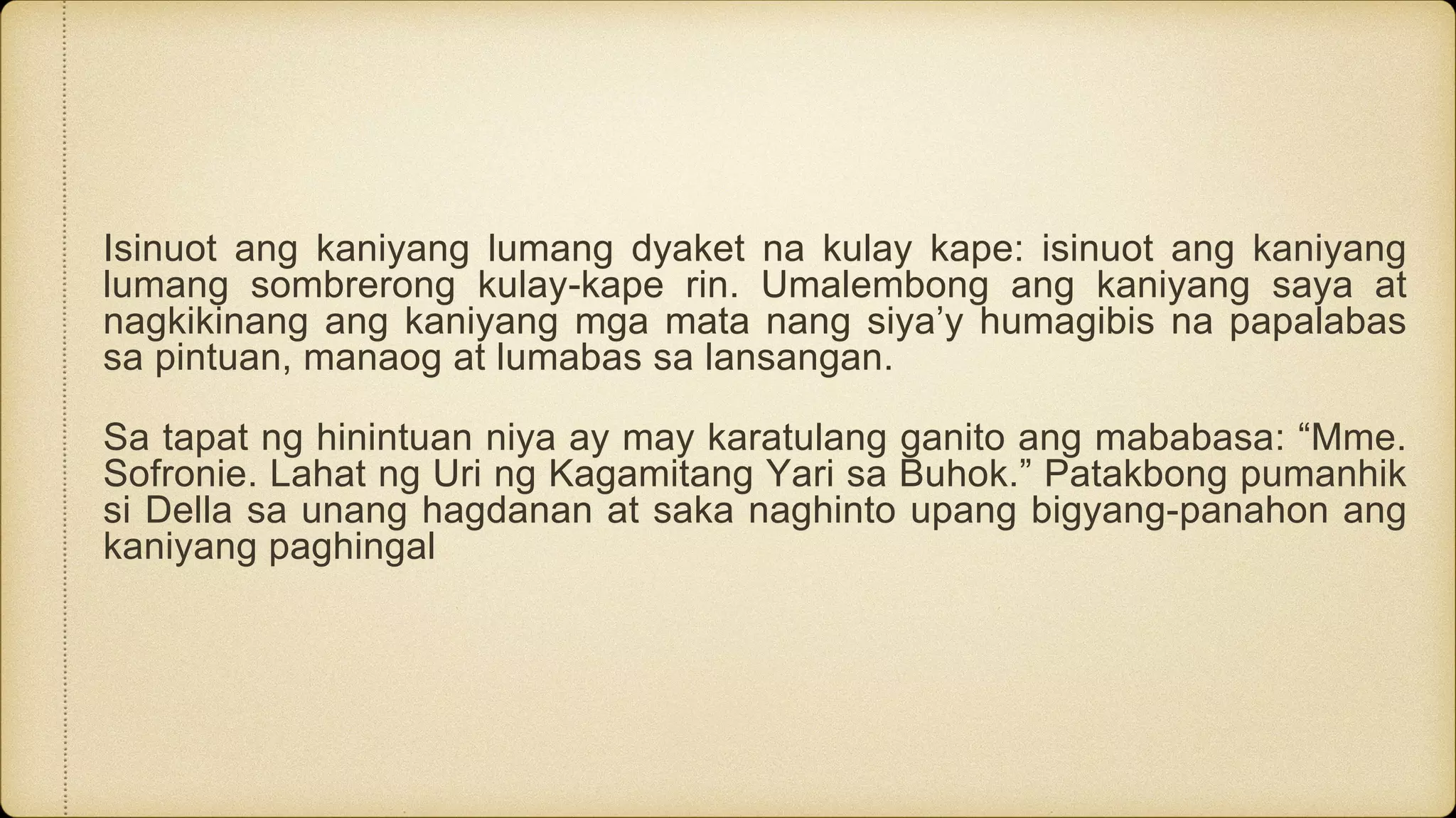 Isinuot ang kaniyang lumang dyaket na kulay kape: isinuot ang kaniyang
lumang sombrerong kulay-kape rin. Umalembong ang kaniyang saya at
nagkikinang ang kaniyang mga mata nang siya’y humagibis na papalabas
sa pintuan, manaog at lumabas sa lansangan.
Sa tapat ng hinintuan niya ay may karatulang ganito ang mababasa: “Mme.
Sofronie. Lahat ng Uri ng Kagamitang Yari sa Buhok.” Patakbong pumanhik
si Della sa unang hagdanan at saka naghinto upang bigyang-panahon ang
kaniyang paghingal
 