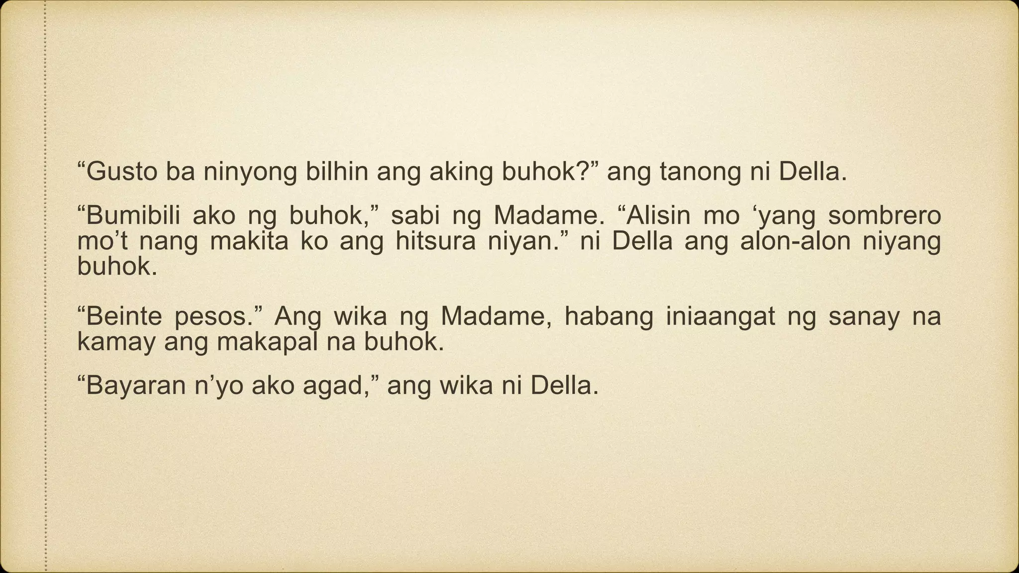 “Gusto ba ninyong bilhin ang aking buhok?” ang tanong ni Della.
“Bumibili ako ng buhok,” sabi ng Madame. “Alisin mo ‘yang sombrero
mo’t nang makita ko ang hitsura niyan.” ni Della ang alon-alon niyang
buhok.
“Beinte pesos.” Ang wika ng Madame, habang iniaangat ng sanay na
kamay ang makapal na buhok.
“Bayaran n’yo ako agad,” ang wika ni Della.
 