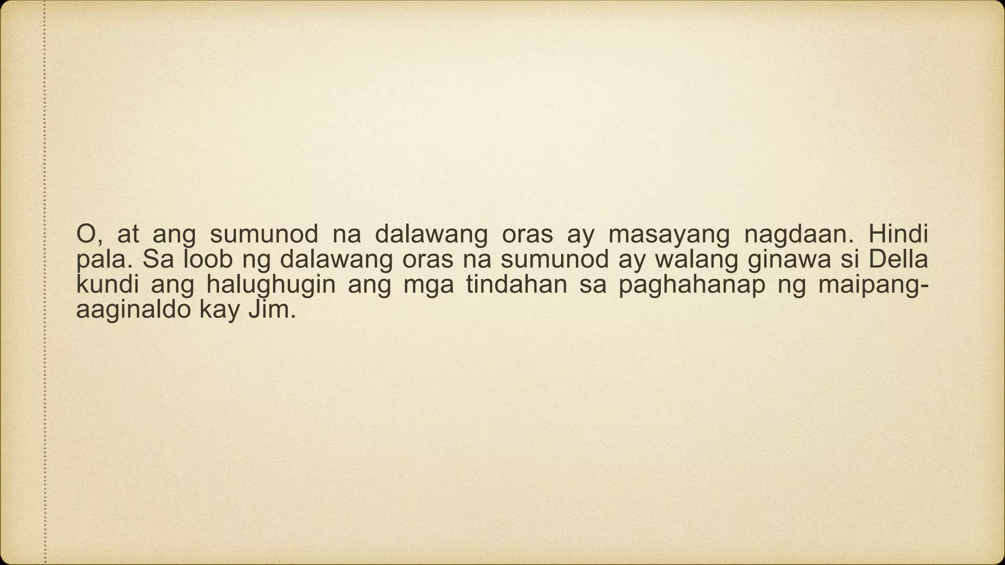 O, at ang sumunod na dalawang oras ay masayang nagdaan. Hindi
pala. Sa loob ng dalawang oras na sumunod ay walang ginawa si Della
kundi ang halughugin ang mga tindahan sa paghahanap ng maipang-
aaginaldo kay Jim.
 