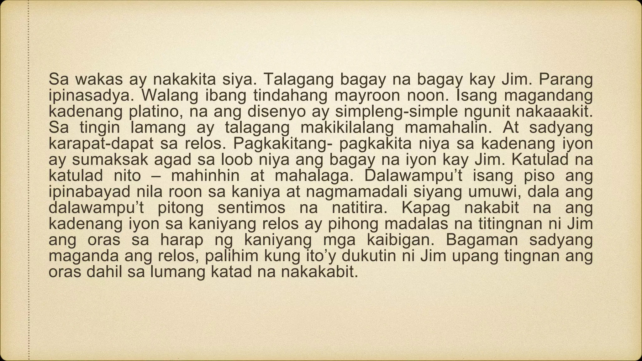 Sa wakas ay nakakita siya. Talagang bagay na bagay kay Jim. Parang
ipinasadya. Walang ibang tindahang mayroon noon. Isang magandang
kadenang platino, na ang disenyo ay simpleng-simple ngunit nakaaakit.
Sa tingin lamang ay talagang makikilalang mamahalin. At sadyang
karapat-dapat sa relos. Pagkakitang- pagkakita niya sa kadenang iyon
ay sumaksak agad sa loob niya ang bagay na iyon kay Jim. Katulad na
katulad nito – mahinhin at mahalaga. Dalawampu’t isang piso ang
ipinabayad nila roon sa kaniya at nagmamadali siyang umuwi, dala ang
dalawampu’t pitong sentimos na natitira. Kapag nakabit na ang
kadenang iyon sa kaniyang relos ay pihong madalas na titingnan ni Jim
ang oras sa harap ng kaniyang mga kaibigan. Bagaman sadyang
maganda ang relos, palihim kung ito’y dukutin ni Jim upang tingnan ang
oras dahil sa lumang katad na nakakabit.
 