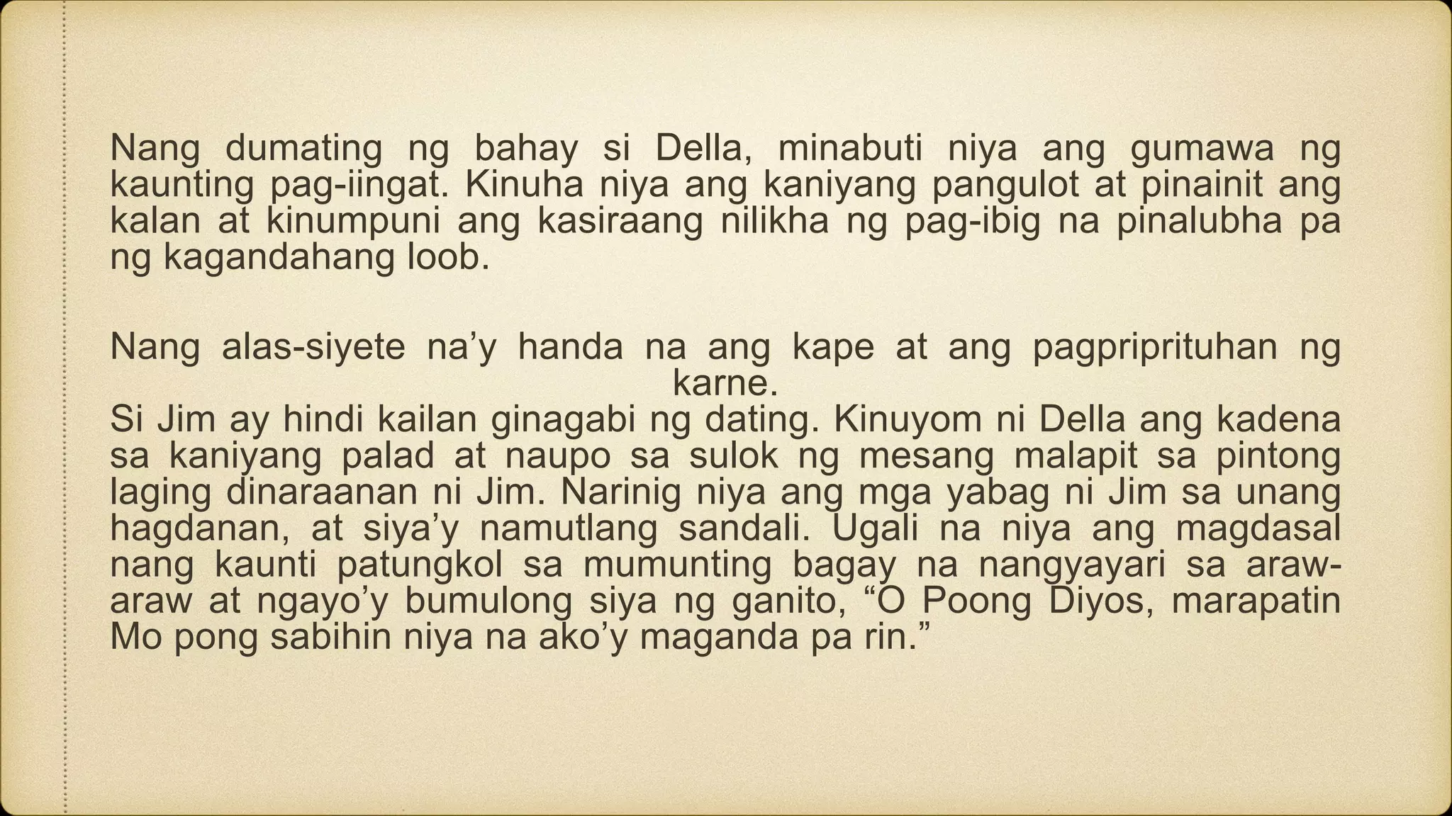 Nang dumating ng bahay si Della, minabuti niya ang gumawa ng
kaunting pag-iingat. Kinuha niya ang kaniyang pangulot at pinainit ang
kalan at kinumpuni ang kasiraang nilikha ng pag-ibig na pinalubha pa
ng kagandahang loob.
Nang alas-siyete na’y handa na ang kape at ang pagpriprituhan ng
karne.
Si Jim ay hindi kailan ginagabi ng dating. Kinuyom ni Della ang kadena
sa kaniyang palad at naupo sa sulok ng mesang malapit sa pintong
laging dinaraanan ni Jim. Narinig niya ang mga yabag ni Jim sa unang
hagdanan, at siya’y namutlang sandali. Ugali na niya ang magdasal
nang kaunti patungkol sa mumunting bagay na nangyayari sa araw-
araw at ngayo’y bumulong siya ng ganito, “O Poong Diyos, marapatin
Mo pong sabihin niya na ako’y maganda pa rin.”
 