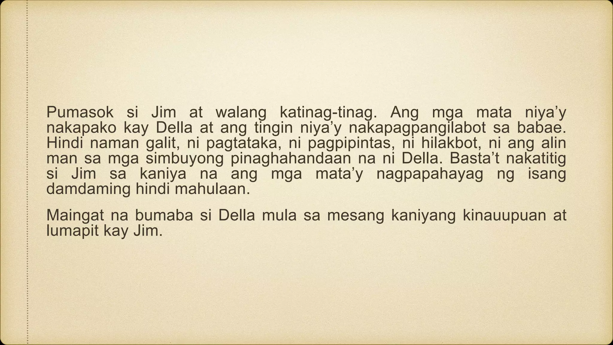 Pumasok si Jim at walang katinag-tinag. Ang mga mata niya’y
nakapako kay Della at ang tingin niya’y nakapagpangilabot sa babae.
Hindi naman galit, ni pagtataka, ni pagpipintas, ni hilakbot, ni ang alin
man sa mga simbuyong pinaghahandaan na ni Della. Basta’t nakatitig
si Jim sa kaniya na ang mga mata’y nagpapahayag ng isang
damdaming hindi mahulaan.
Maingat na bumaba si Della mula sa mesang kaniyang kinauupuan at
lumapit kay Jim.
 