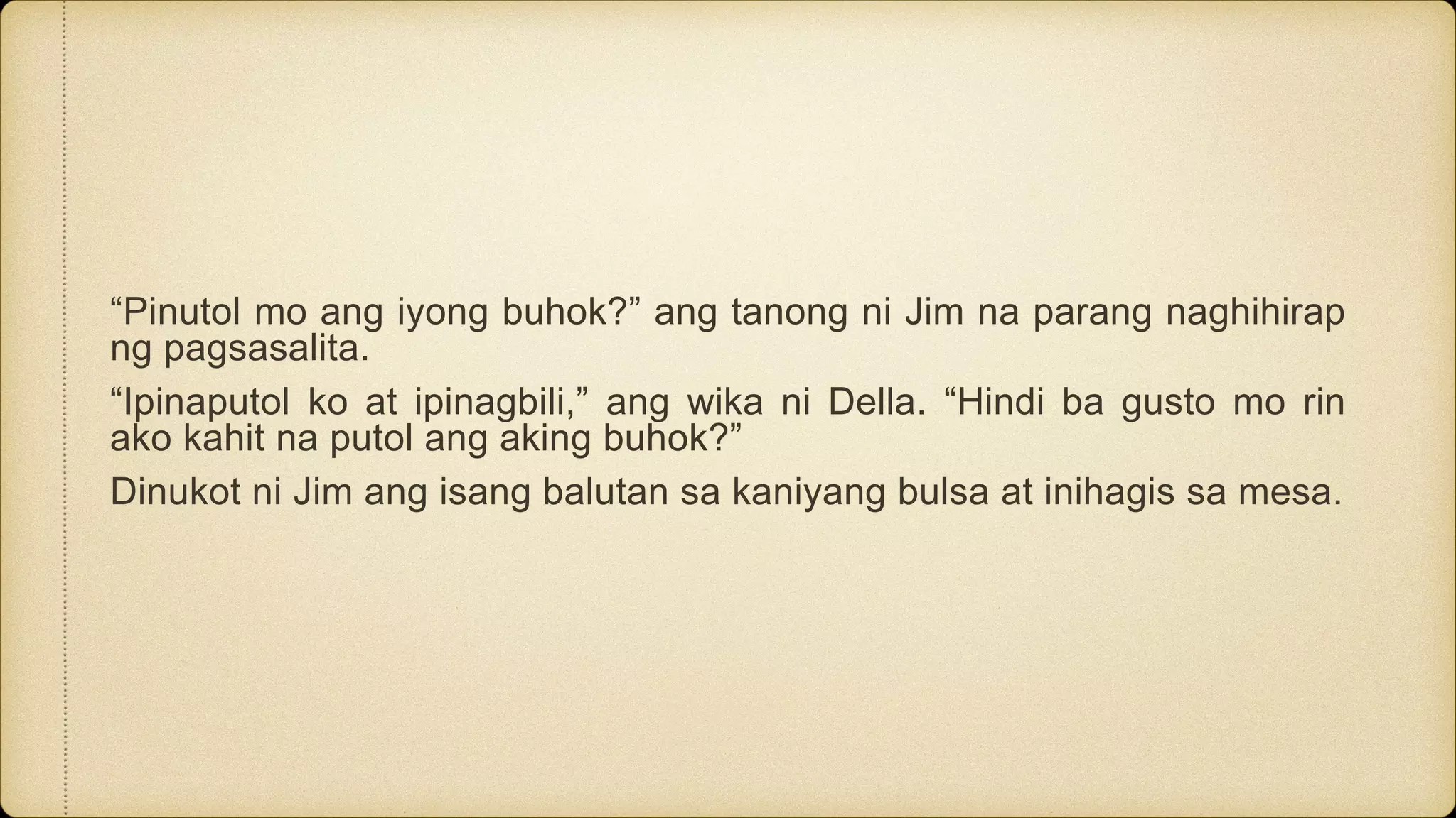 “Pinutol mo ang iyong buhok?” ang tanong ni Jim na parang naghihirap
ng pagsasalita.
“Ipinaputol ko at ipinagbili,” ang wika ni Della. “Hindi ba gusto mo rin
ako kahit na putol ang aking buhok?”
Dinukot ni Jim ang isang balutan sa kaniyang bulsa at inihagis sa mesa.
 