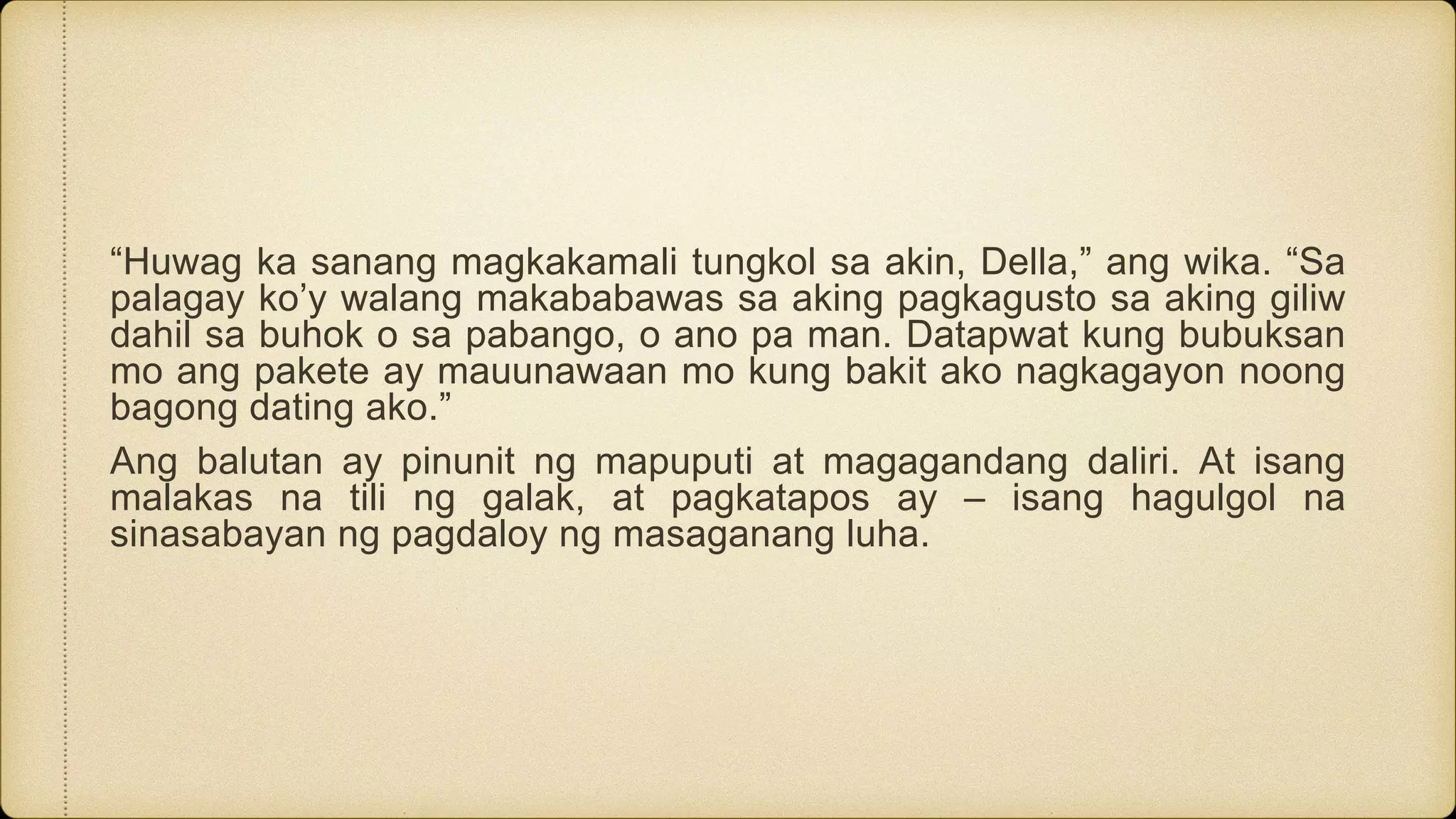 “Huwag ka sanang magkakamali tungkol sa akin, Della,” ang wika. “Sa
palagay ko’y walang makababawas sa aking pagkagusto sa aking giliw
dahil sa buhok o sa pabango, o ano pa man. Datapwat kung bubuksan
mo ang pakete ay mauunawaan mo kung bakit ako nagkagayon noong
bagong dating ako.”
Ang balutan ay pinunit ng mapuputi at magagandang daliri. At isang
malakas na tili ng galak, at pagkatapos ay – isang hagulgol na
sinasabayan ng pagdaloy ng masaganang luha.
 