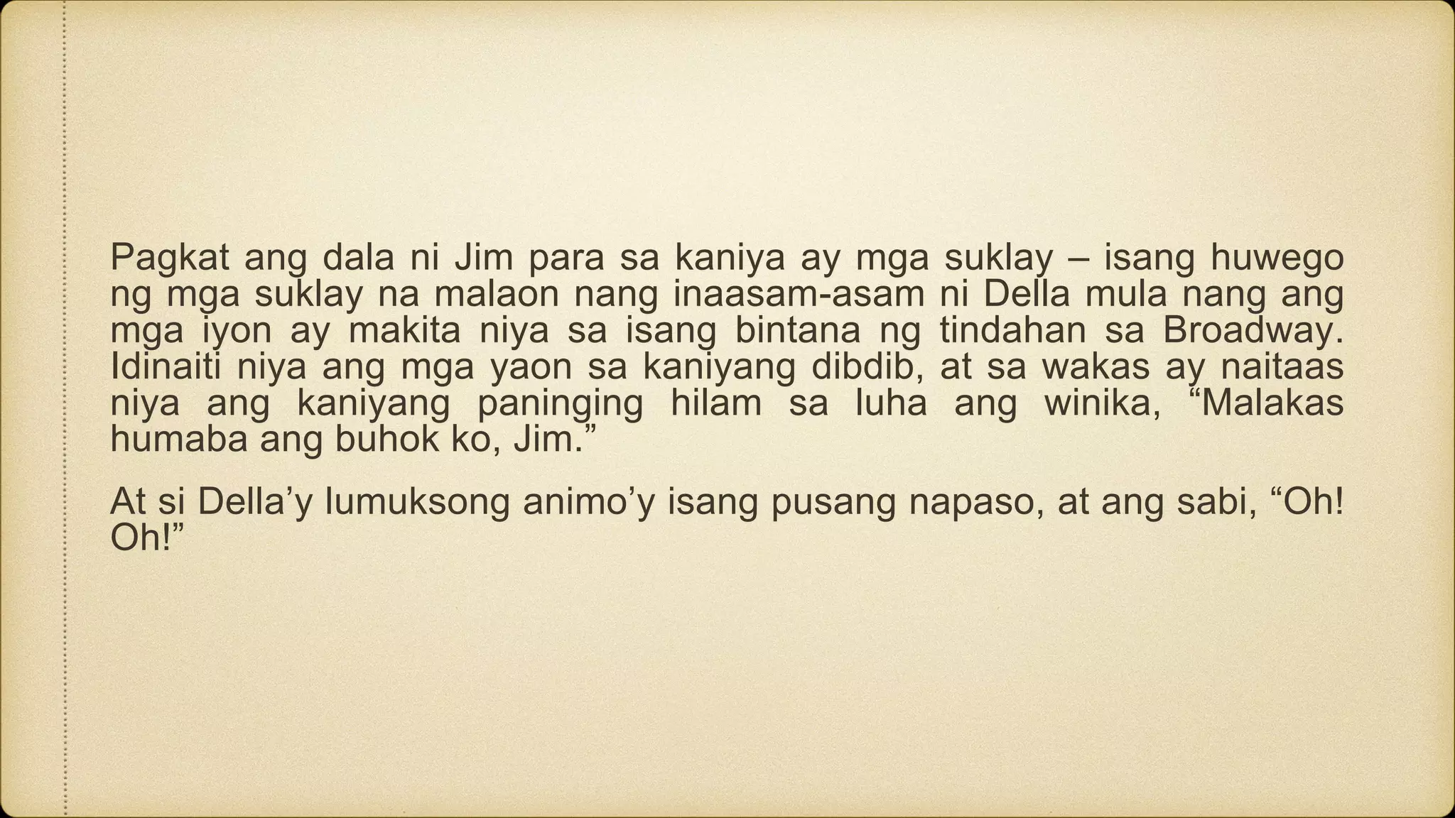Pagkat ang dala ni Jim para sa kaniya ay mga suklay – isang huwego
ng mga suklay na malaon nang inaasam-asam ni Della mula nang ang
mga iyon ay makita niya sa isang bintana ng tindahan sa Broadway.
Idinaiti niya ang mga yaon sa kaniyang dibdib, at sa wakas ay naitaas
niya ang kaniyang paninging hilam sa luha ang winika, “Malakas
humaba ang buhok ko, Jim.”
At si Della’y lumuksong animo’y isang pusang napaso, at ang sabi, “Oh!
Oh!”
 