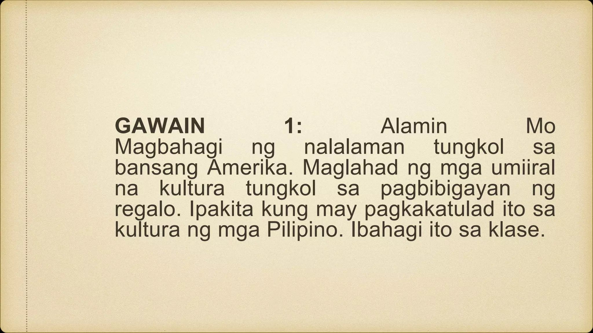 GAWAIN 1: Alamin Mo
Magbahagi ng nalalaman tungkol sa
bansang Amerika. Maglahad ng mga umiiral
na kultura tungkol sa pagbibigayan ng
regalo. Ipakita kung may pagkakatulad ito sa
kultura ng mga Pilipino. Ibahagi ito sa klase.
 