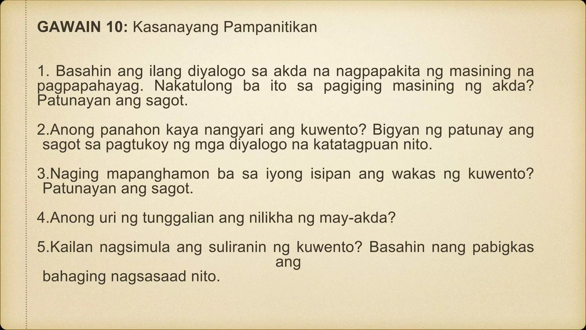 GAWAIN 10: Kasanayang Pampanitikan
1. Basahin ang ilang diyalogo sa akda na nagpapakita ng masining na
pagpapahayag. Nakatulong ba ito sa pagiging masining ng akda?
Patunayan ang sagot.
2.Anong panahon kaya nangyari ang kuwento? Bigyan ng patunay ang
sagot sa pagtukoy ng mga diyalogo na katatagpuan nito.
3.Naging mapanghamon ba sa iyong isipan ang wakas ng kuwento?
Patunayan ang sagot.
4.Anong uri ng tunggalian ang nilikha ng may-akda?
5.Kailan nagsimula ang suliranin ng kuwento? Basahin nang pabigkas
ang
bahaging nagsasaad nito.
 