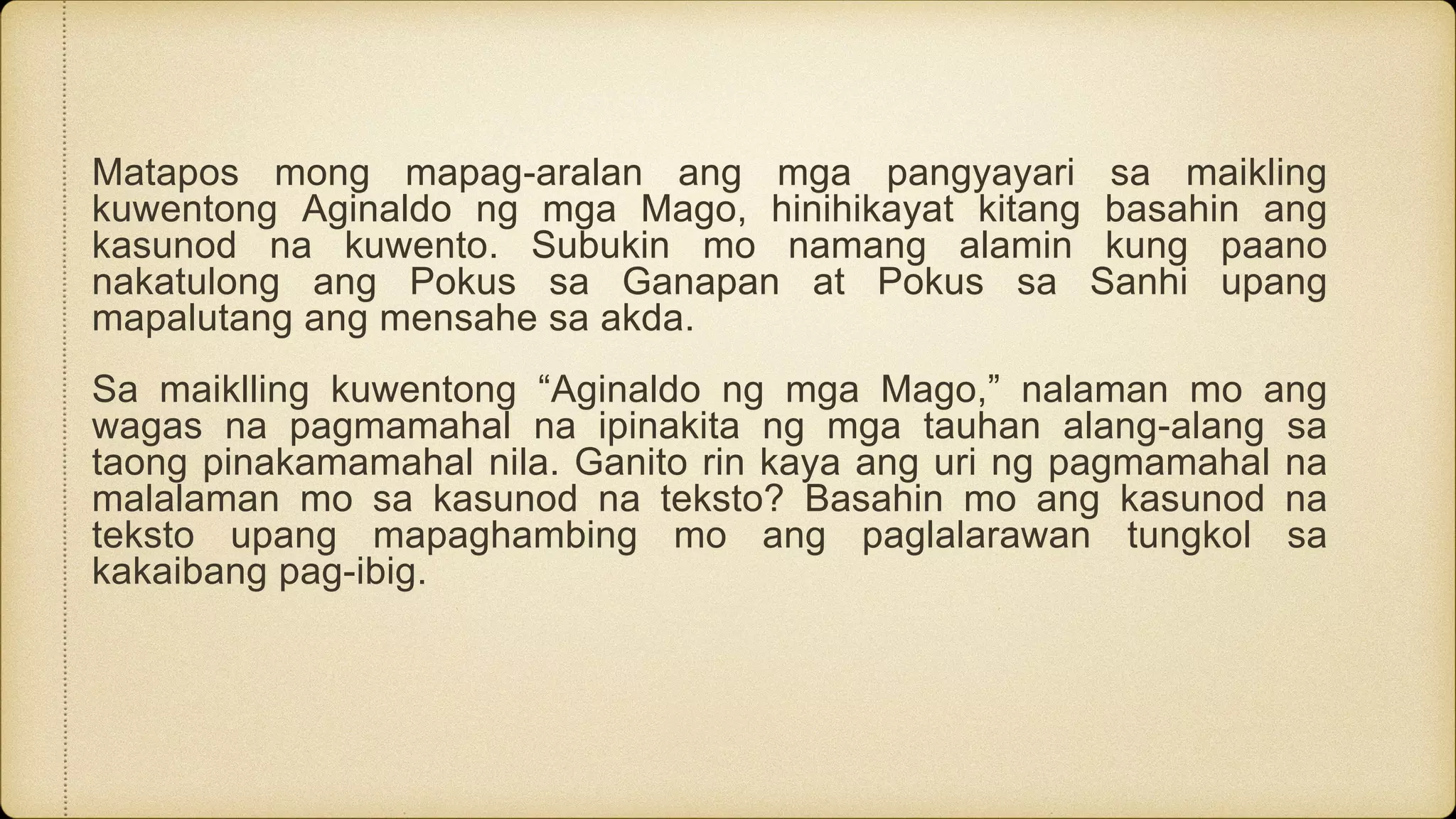 Matapos mong mapag-aralan ang mga pangyayari sa maikling
kuwentong Aginaldo ng mga Mago, hinihikayat kitang basahin ang
kasunod na kuwento. Subukin mo namang alamin kung paano
nakatulong ang Pokus sa Ganapan at Pokus sa Sanhi upang
mapalutang ang mensahe sa akda.
Sa maiklling kuwentong “Aginaldo ng mga Mago,” nalaman mo ang
wagas na pagmamahal na ipinakita ng mga tauhan alang-alang sa
taong pinakamamahal nila. Ganito rin kaya ang uri ng pagmamahal na
malalaman mo sa kasunod na teksto? Basahin mo ang kasunod na
teksto upang mapaghambing mo ang paglalarawan tungkol sa
kakaibang pag-ibig.
 
