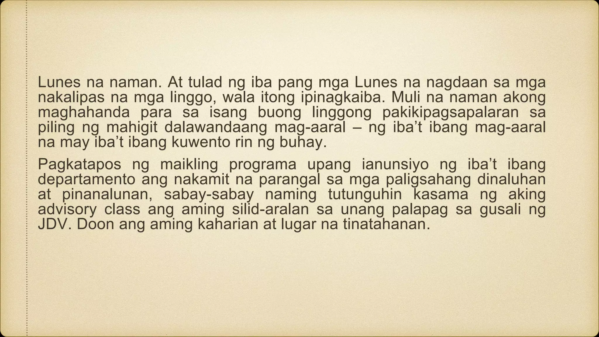 Lunes na naman. At tulad ng iba pang mga Lunes na nagdaan sa mga
nakalipas na mga linggo, wala itong ipinagkaiba. Muli na naman akong
maghahanda para sa isang buong linggong pakikipagsapalaran sa
piling ng mahigit dalawandaang mag-aaral – ng iba’t ibang mag-aaral
na may iba’t ibang kuwento rin ng buhay.
Pagkatapos ng maikling programa upang ianunsiyo ng iba’t ibang
departamento ang nakamit na parangal sa mga paligsahang dinaluhan
at pinanalunan, sabay-sabay naming tutunguhin kasama ng aking
advisory class ang aming silid-aralan sa unang palapag sa gusali ng
JDV. Doon ang aming kaharian at lugar na tinatahanan.
 