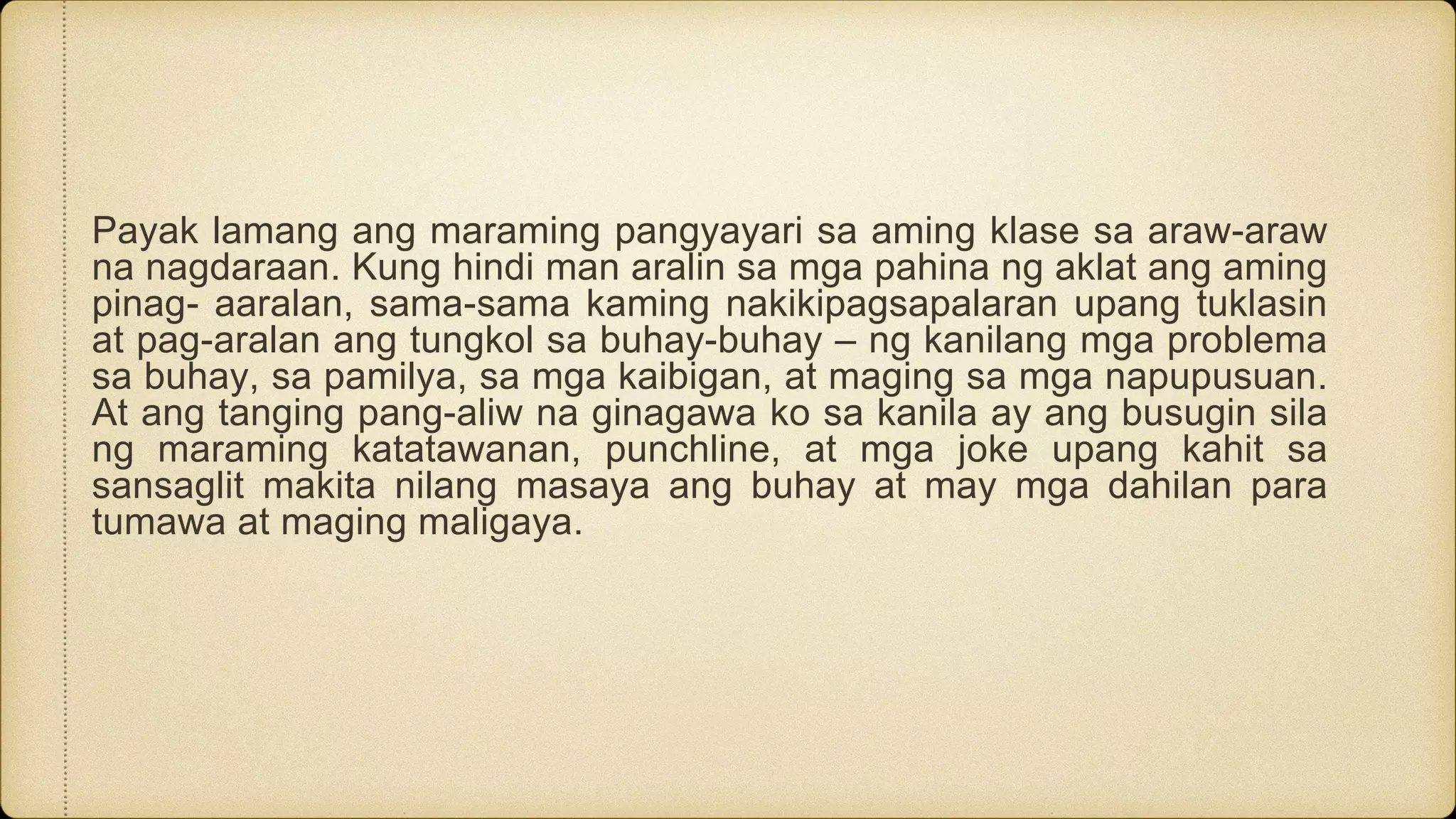 Payak lamang ang maraming pangyayari sa aming klase sa araw-araw
na nagdaraan. Kung hindi man aralin sa mga pahina ng aklat ang aming
pinag- aaralan, sama-sama kaming nakikipagsapalaran upang tuklasin
at pag-aralan ang tungkol sa buhay-buhay – ng kanilang mga problema
sa buhay, sa pamilya, sa mga kaibigan, at maging sa mga napupusuan.
At ang tanging pang-aliw na ginagawa ko sa kanila ay ang busugin sila
ng maraming katatawanan, punchline, at mga joke upang kahit sa
sansaglit makita nilang masaya ang buhay at may mga dahilan para
tumawa at maging maligaya.
 