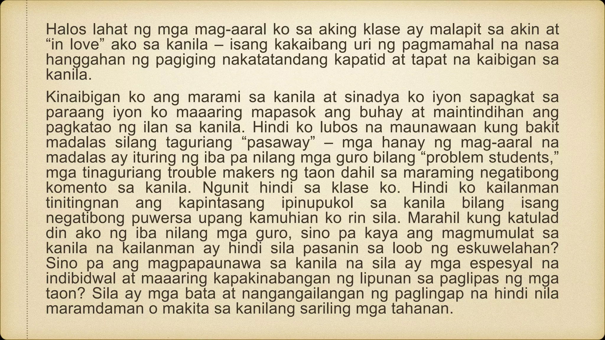 Halos lahat ng mga mag-aaral ko sa aking klase ay malapit sa akin at
“in love” ako sa kanila – isang kakaibang uri ng pagmamahal na nasa
hanggahan ng pagiging nakatatandang kapatid at tapat na kaibigan sa
kanila.
Kinaibigan ko ang marami sa kanila at sinadya ko iyon sapagkat sa
paraang iyon ko maaaring mapasok ang buhay at maintindihan ang
pagkatao ng ilan sa kanila. Hindi ko lubos na maunawaan kung bakit
madalas silang taguriang “pasaway” – mga hanay ng mag-aaral na
madalas ay ituring ng iba pa nilang mga guro bilang “problem students,”
mga tinaguriang trouble makers ng taon dahil sa maraming negatibong
komento sa kanila. Ngunit hindi sa klase ko. Hindi ko kailanman
tinitingnan ang kapintasang ipinupukol sa kanila bilang isang
negatibong puwersa upang kamuhian ko rin sila. Marahil kung katulad
din ako ng iba nilang mga guro, sino pa kaya ang magmumulat sa
kanila na kailanman ay hindi sila pasanin sa loob ng eskuwelahan?
Sino pa ang magpapaunawa sa kanila na sila ay mga espesyal na
indibidwal at maaaring kapakinabangan ng lipunan sa paglipas ng mga
taon? Sila ay mga bata at nangangailangan ng paglingap na hindi nila
maramdaman o makita sa kanilang sariling mga tahanan.
 