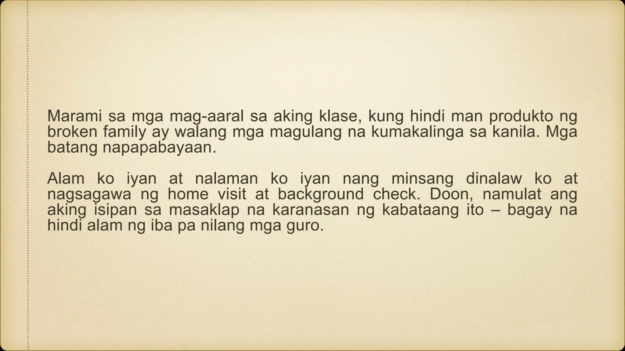 Marami sa mga mag-aaral sa aking klase, kung hindi man produkto ng
broken family ay walang mga magulang na kumakalinga sa kanila. Mga
batang napapabayaan.
Alam ko iyan at nalaman ko iyan nang minsang dinalaw ko at
nagsagawa ng home visit at background check. Doon, namulat ang
aking isipan sa masaklap na karanasan ng kabataang ito – bagay na
hindi alam ng iba pa nilang mga guro.
 