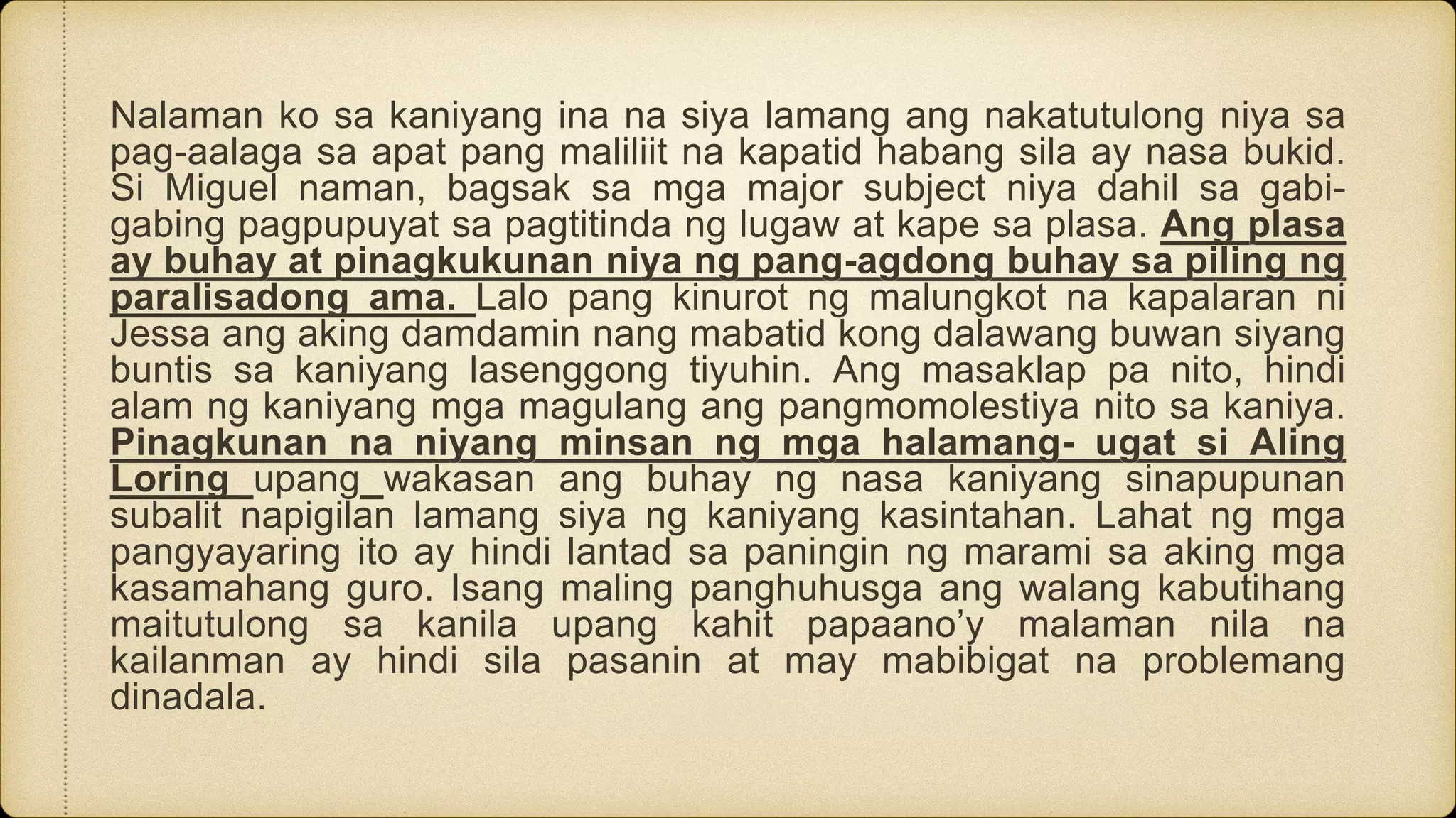 Nalaman ko sa kaniyang ina na siya lamang ang nakatutulong niya sa
pag-aalaga sa apat pang maliliit na kapatid habang sila ay nasa bukid.
Si Miguel naman, bagsak sa mga major subject niya dahil sa gabi-
gabing pagpupuyat sa pagtitinda ng lugaw at kape sa plasa. Ang plasa
ay buhay at pinagkukunan niya ng pang-agdong buhay sa piling ng
paralisadong ama. Lalo pang kinurot ng malungkot na kapalaran ni
Jessa ang aking damdamin nang mabatid kong dalawang buwan siyang
buntis sa kaniyang lasenggong tiyuhin. Ang masaklap pa nito, hindi
alam ng kaniyang mga magulang ang pangmomolestiya nito sa kaniya.
Pinagkunan na niyang minsan ng mga halamang- ugat si Aling
Loring upang wakasan ang buhay ng nasa kaniyang sinapupunan
subalit napigilan lamang siya ng kaniyang kasintahan. Lahat ng mga
pangyayaring ito ay hindi lantad sa paningin ng marami sa aking mga
kasamahang guro. Isang maling panghuhusga ang walang kabutihang
maitutulong sa kanila upang kahit papaano’y malaman nila na
kailanman ay hindi sila pasanin at may mabibigat na problemang
dinadala.
 