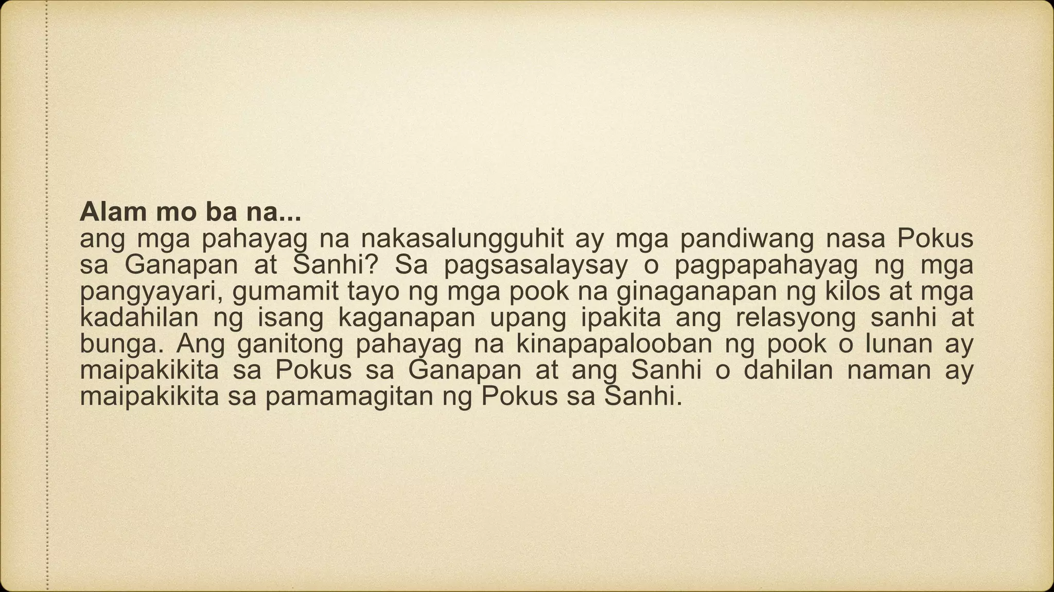 Alam mo ba na...
ang mga pahayag na nakasalungguhit ay mga pandiwang nasa Pokus
sa Ganapan at Sanhi? Sa pagsasalaysay o pagpapahayag ng mga
pangyayari, gumamit tayo ng mga pook na ginaganapan ng kilos at mga
kadahilan ng isang kaganapan upang ipakita ang relasyong sanhi at
bunga. Ang ganitong pahayag na kinapapalooban ng pook o lunan ay
maipakikita sa Pokus sa Ganapan at ang Sanhi o dahilan naman ay
maipakikita sa pamamagitan ng Pokus sa Sanhi.
 
