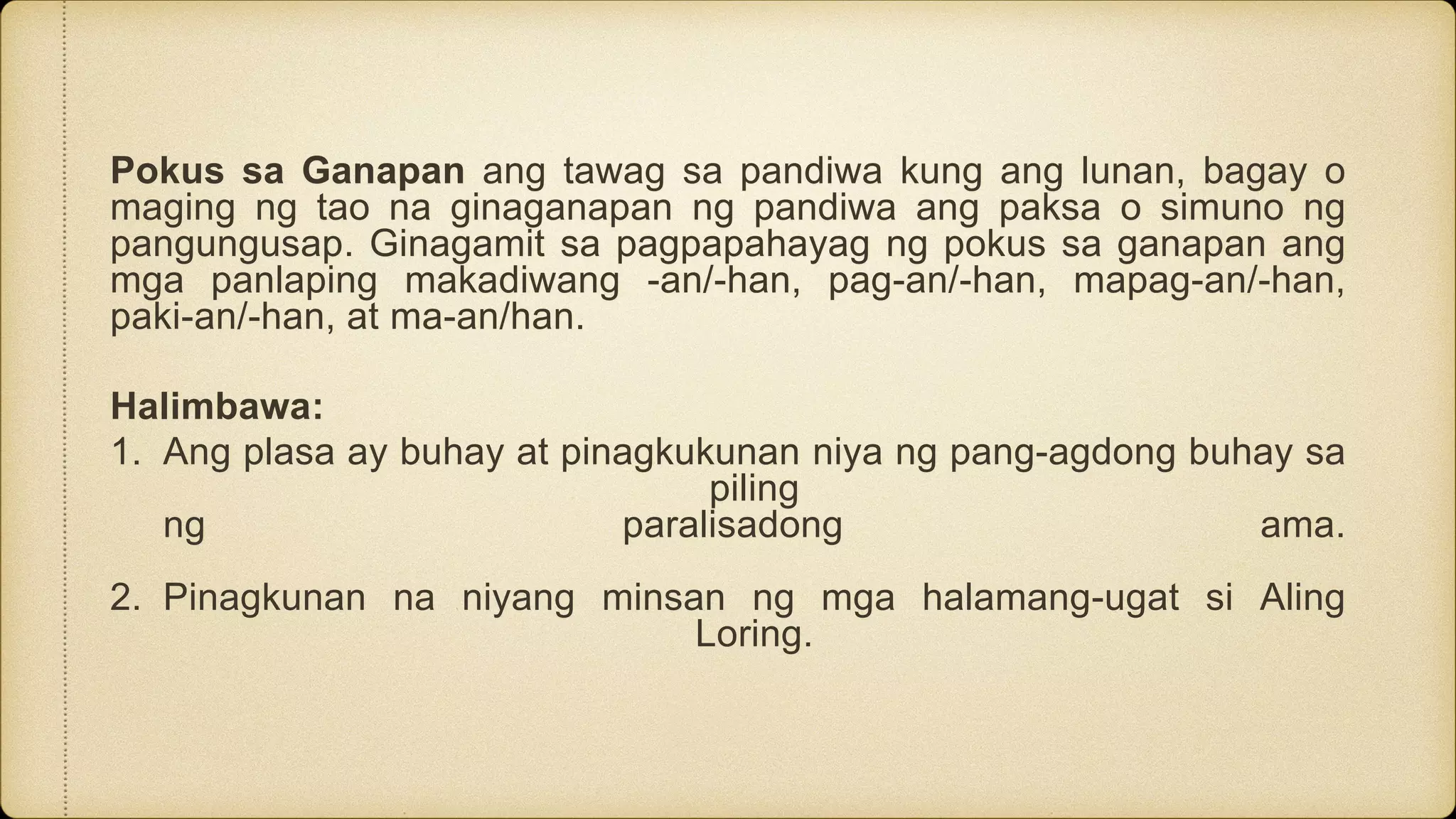 Pokus sa Ganapan ang tawag sa pandiwa kung ang lunan, bagay o
maging ng tao na ginaganapan ng pandiwa ang paksa o simuno ng
pangungusap. Ginagamit sa pagpapahayag ng pokus sa ganapan ang
mga panlaping makadiwang -an/-han, pag-an/-han, mapag-an/-han,
paki-an/-han, at ma-an/han.
Halimbawa:
1. Ang plasa ay buhay at pinagkukunan niya ng pang-agdong buhay sa
piling
ng paralisadong ama.
2. Pinagkunan na niyang minsan ng mga halamang-ugat si Aling
Loring.
 