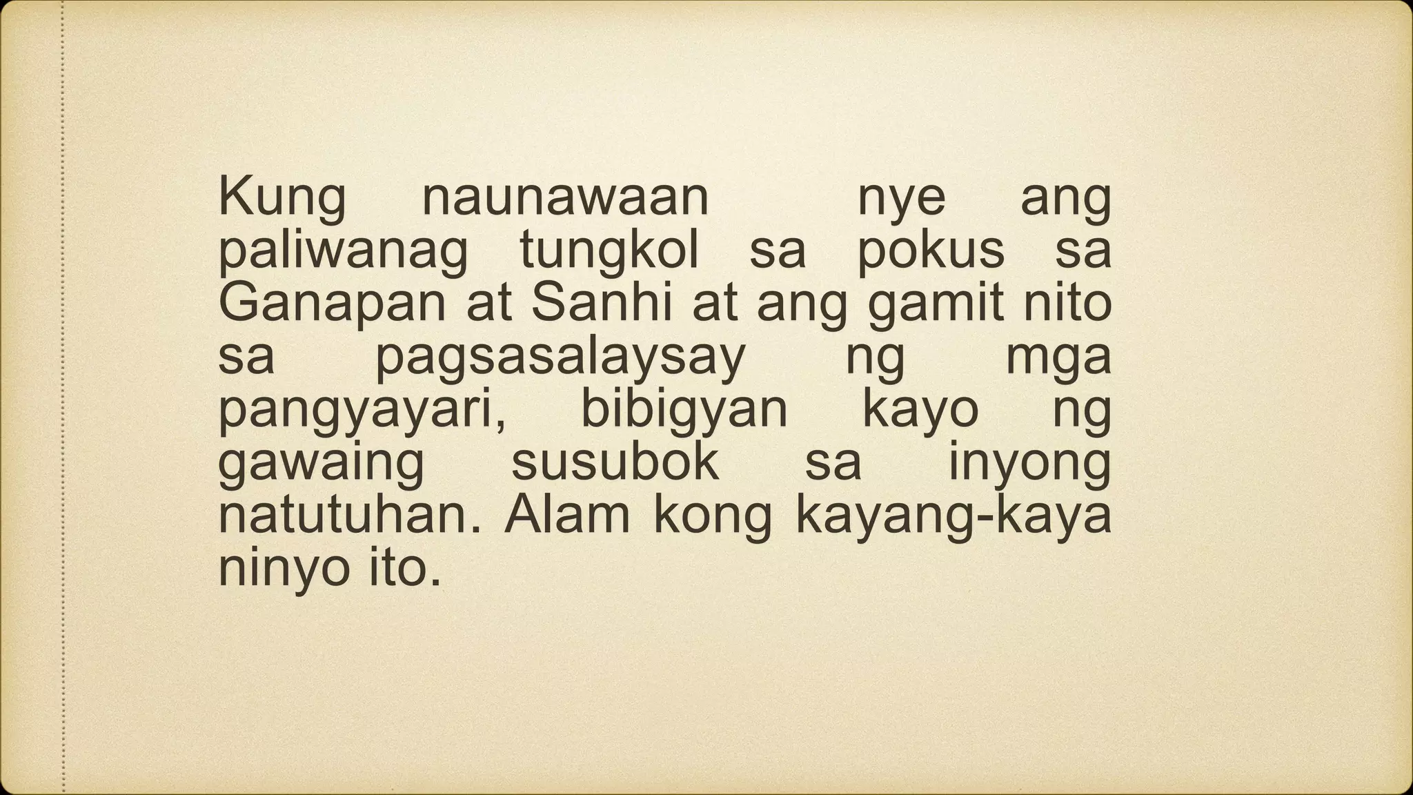 Kung naunawaan nye ang
paliwanag tungkol sa pokus sa
Ganapan at Sanhi at ang gamit nito
sa pagsasalaysay ng mga
pangyayari, bibigyan kayo ng
gawaing susubok sa inyong
natutuhan. Alam kong kayang-kaya
ninyo ito.
 