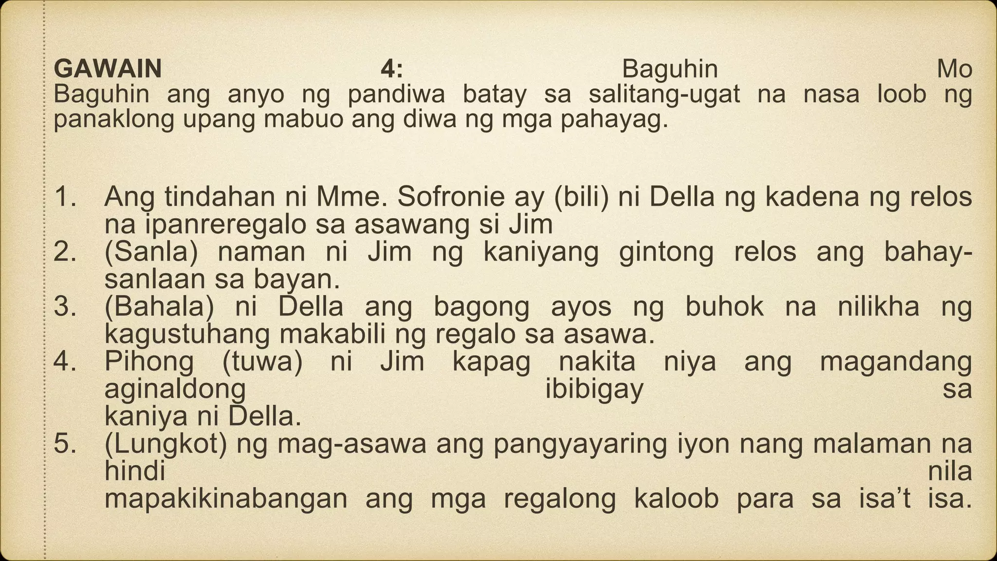 GAWAIN 4: Baguhin Mo
Baguhin ang anyo ng pandiwa batay sa salitang-ugat na nasa loob ng
panaklong upang mabuo ang diwa ng mga pahayag.
1. Ang tindahan ni Mme. Sofronie ay (bili) ni Della ng kadena ng relos
na ipanreregalo sa asawang si Jim
2. (Sanla) naman ni Jim ng kaniyang gintong relos ang bahay-
sanlaan sa bayan.
3. (Bahala) ni Della ang bagong ayos ng buhok na nilikha ng
kagustuhang makabili ng regalo sa asawa.
4. Pihong (tuwa) ni Jim kapag nakita niya ang magandang
aginaldong ibibigay sa
kaniya ni Della.
5. (Lungkot) ng mag-asawa ang pangyayaring iyon nang malaman na
hindi nila
mapakikinabangan ang mga regalong kaloob para sa isa’t isa.
 
