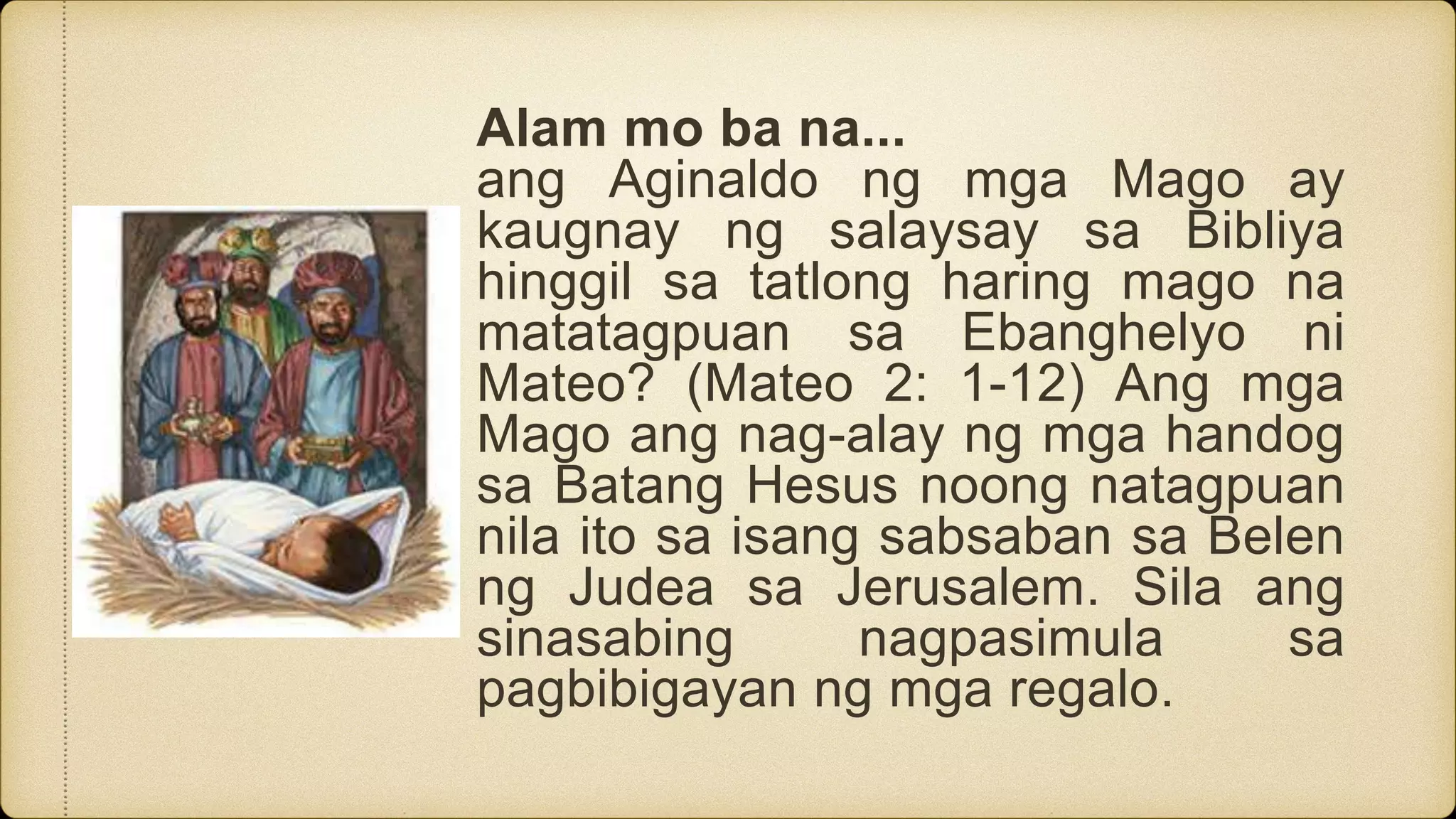 Alam mo ba na...
ang Aginaldo ng mga Mago ay
kaugnay ng salaysay sa Bibliya
hinggil sa tatlong haring mago na
matatagpuan sa Ebanghelyo ni
Mateo? (Mateo 2: 1-12) Ang mga
Mago ang nag-alay ng mga handog
sa Batang Hesus noong natagpuan
nila ito sa isang sabsaban sa Belen
ng Judea sa Jerusalem. Sila ang
sinasabing nagpasimula sa
pagbibigayan ng mga regalo.
 