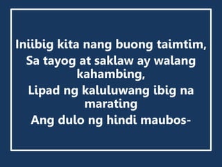 Iniibig kita nang buong taimtim,
Sa tayog at saklaw ay walang
kahambing,
Lipad ng kaluluwang ibig na
marating
Ang dulo ng hindi maubos-
 