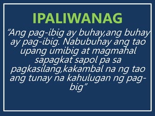 IPALIWANAG
“Ang pag-ibig ay buhay,ang buhay
ay pag-ibig. Nabubuhay ang tao
upang umibig at magmahal
sapagkat sapol pa sa
pagkasilang,kakambal na ng tao
ang tunay na kahulugan ng pag-
big”
 
