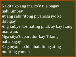 Nakita ko ang ina ko’y tila bagay
nalulumbay
At ang sabi “itong piyanosa iyo ko
ibibigay,
Ang kubyertos nating pilak ay kay Itang
maiiwan,
Mga silya’t aparador kay Tikong
nababagay
Sa ganyan ko hinahati itong ating
munting yaman
 