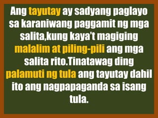 Ang tayutay ay sadyang paglayo
sa karaniwang paggamit ng mga
salita,kung kaya’t magiging
malalim at piling-pili ang mga
salita rito.Tinatawag ding
palamuti ng tula ang tayutay dahil
ito ang nagpapaganda sa isang
tula.
 