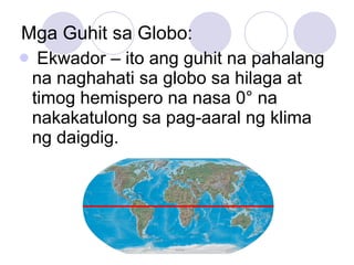 Mga Guhit sa Globo: Ekwador – ito ang guhit na pahalang na naghahati sa globo sa hilaga at timog hemispero na nasa 0 ° na nakakatulong sa pag-aaral ng klima ng daigdig. 