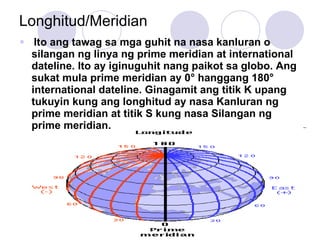 Longhitud/Meridian Ito ang tawag sa mga guhit na nasa kanluran o silangan ng linya ng prime meridian at international dateline. Ito ay iginuguhit nang paikot sa globo. Ang sukat mula prime meridian ay 0 ° hanggang 180° international dateline. Ginagamit ang titik K upang tukuyin kung ang longhitud ay nasa Kanluran ng prime meridian at titik S kung nasa Silangan ng prime meridian. 