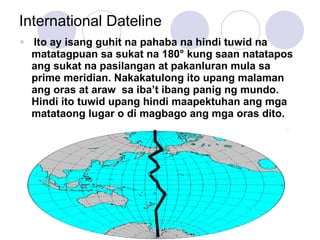 International Dateline Ito ay isang guhit na pahaba na hindi tuwid na matatagpuan sa sukat na 180 ° kung saan natatapos ang sukat na pasilangan at pakanluran mula sa prime meridian. Nakakatulong ito upang malaman ang oras at araw  sa iba’t ibang panig ng mundo. Hindi ito tuwid upang hindi maapektuhan ang mga matataong lugar o di magbago ang mga oras dito. 