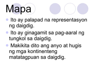 Mapa Ito ay palapad na representasyon ng daigdig. Ito ay ginagamit sa pag-aaral ng tungkol sa daigdig. Makikita dito ang anyo at hugis ng mga kontinenteng matatagpuan sa daigdig. 