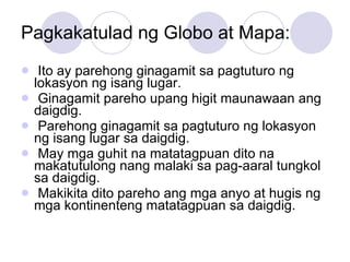 Pagkakatulad ng Globo at Mapa: Ito ay parehong ginagamit sa pagtuturo ng lokasyon ng isang lugar. Ginagamit pareho upang higit maunawaan ang daigdig. Parehong ginagamit sa pagtuturo ng lokasyon ng isang lugar sa daigdig. May mga guhit na matatagpuan dito na makatutulong nang malaki sa pag-aaral tungkol sa daigdig. Makikita dito pareho ang mga anyo at hugis ng mga kontinenteng matatagpuan sa daigdig. 