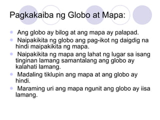 Pagkakaiba ng Globo at Mapa: Ang globo ay bilog at ang mapa ay palapad. Naipakikita ng globo ang pag-ikot ng daigdig na hindi maipakikita ng mapa. Naipakikita ng mapa ang lahat ng lugar sa isang tinginan lamang samantalang ang globo ay kalahati lamang. Madaling tiklupin ang mapa at ang globo ay hindi. Maraming uri ang mapa ngunit ang globo ay iisa lamang. 
