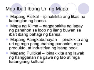 Mga Iba’t Ibang Uri ng Mapa: Mapang Pisikal – ipinakikita ang likas na katangian ng bansa. Mapa ng Klima – nagpapakita ng lagay ng panahon sa loob ng ilang buwan sa iba’t ibang bahagi ng bansa. Mapang Pangkabuhayan – ipinakikita ang uri ng mga pangunahing pananim, mga produkto, at industriya ng isang pook. Mapang Pulitikal – ipinakikita ang lawak ng hangganan na gawa ng tao at mga katangiang kultural. 