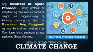 CLIMATE CHANGE
MGA KAISIPAN TUNGKOL SA
MONTREAL AT KYOTO PROTOCOL
Ang Montreal at Kyoto
Ptorocol – isang protocol na
nilagdaan ng mauunlad na bansa sa
daigdig na nagpapahayag ng
kanilang pagsang – ayon na
Bawasan Ang Paggamit
ng mga kemikal na nakakasira sa
Ozon Layer bilang pagtugon sa mga
epekto ng Global Warming.
 