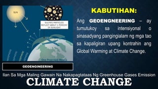 CLIMATE CHANGE
Ilan Sa Mga Maling Gawain Na Nakapagtataas Ng Greenhouse Gases Emission
GEOENGINEERING
KABUTIHAN:
Ang GEOENGNEERING – ay
tumutukoy sa intensiyonal o
sinasadyang pangingialam ng mga tao
sa kapaligiran upang kontrahin ang
Global Warming at Climate Change.
 