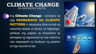 CLIMATE CHANGE
• Ang Climate Change – tumutukoy sa
mga PAGBABAGO SA CLIMATE
PATTERN o nakagisang klima sa loob ng
maraming dekada at patuloy na nagbabago,
partikular ang pagtaas ng temperature sa
atmospera ng nagreresulta sa mas matindi at
mas mapanganib na kondisyon ng panahon
sa mga susunod na tao.
SA MADALING SALITA
 