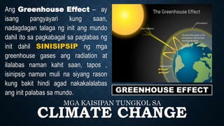 CLIMATE CHANGE
MGA KAISIPAN TUNGKOL SA
GREENHOUSE EFFECT
Ang Greenhouse Effect – ay
isang pangyayari kung saan,
nadagdagan talaga ng init ang mundo
dahil ito sa pagkabagal sa paglabas ng
init dahil SINISIPSIP ng mga
greenhouse gases ang radiation at
ilalabas naman kahit saan, tapos ,
isinipsip naman muli na siyang rason
kung bakit hindi agad nakakalalabas
ang init palabas sa mundo.
 