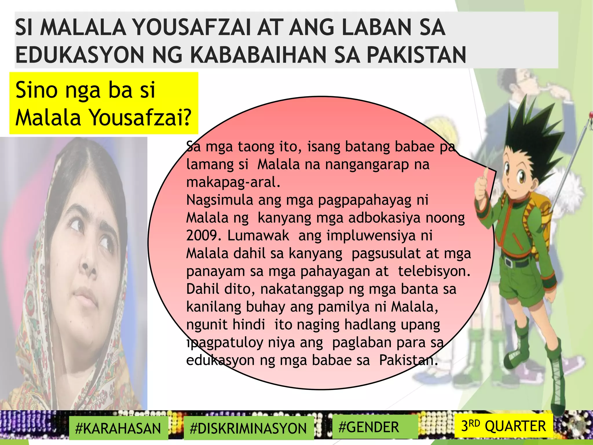 17
Sa mga taong ito, isang batang babae pa
lamang si Malala na nangangarap na
makapag-aral.
Nagsimula ang mga pagpapahayag ni
Malala ng kanyang mga adbokasiya noong
2009. Lumawak ang impluwensiya ni
Malala dahil sa kanyang pagsusulat at mga
panayam sa mga pahayagan at telebisyon.
Dahil dito, nakatanggap ng mga banta sa
kanilang buhay ang pamilya ni Malala,
ngunit hindi ito naging hadlang upang
ipagpatuloy niya ang paglaban para sa
edukasyon ng mga babae sa Pakistan.
Sino nga ba si
Malala Yousafzai?
SI MALALA YOUSAFZAI AT ANG LABAN SA
EDUKASYON NG KABABAIHAN SA PAKISTAN
#KARAHASAN #DISKRIMINASYON #GENDER 3RD QUARTER
 