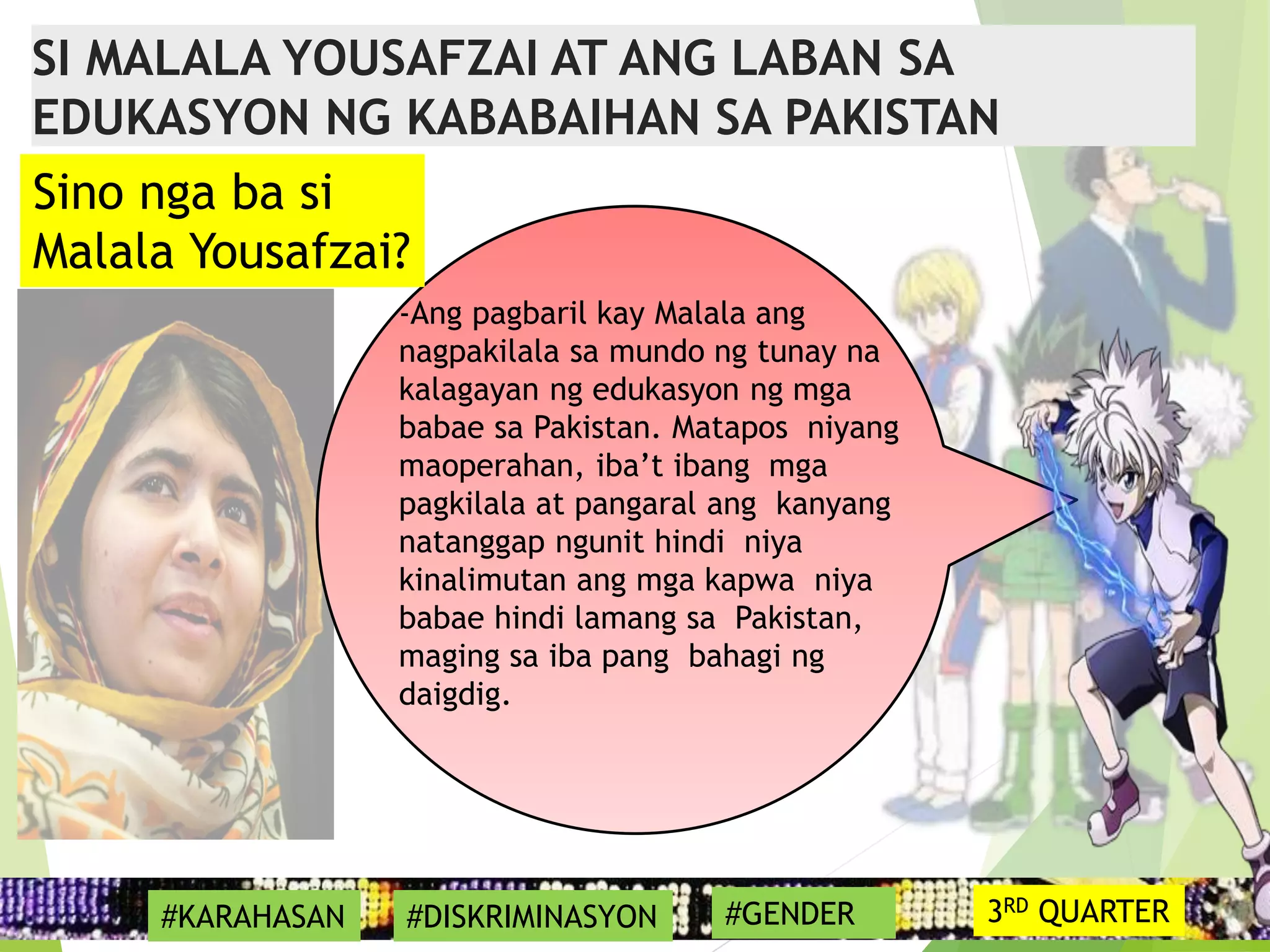 17
-Ang pagbaril kay Malala ang
nagpakilala sa mundo ng tunay na
kalagayan ng edukasyon ng mga
babae sa Pakistan. Matapos niyang
maoperahan, iba’t ibang mga
pagkilala at pangaral ang kanyang
natanggap ngunit hindi niya
kinalimutan ang mga kapwa niya
babae hindi lamang sa Pakistan,
maging sa iba pang bahagi ng
daigdig.
Sino nga ba si
Malala Yousafzai?
SI MALALA YOUSAFZAI AT ANG LABAN SA
EDUKASYON NG KABABAIHAN SA PAKISTAN
#KARAHASAN #DISKRIMINASYON #GENDER 3RD QUARTER
 