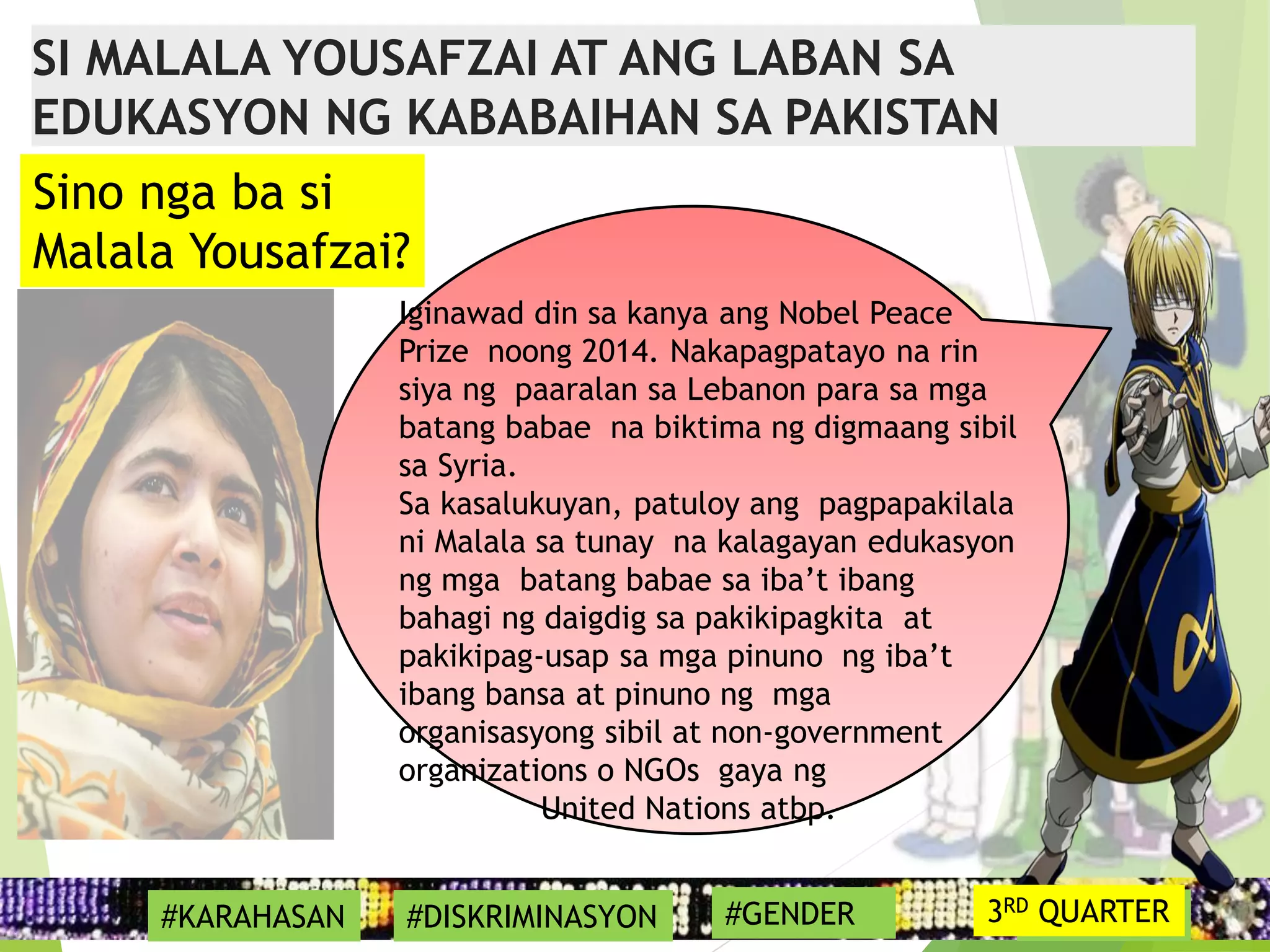 17
Iginawad din sa kanya ang Nobel Peace
Prize noong 2014. Nakapagpatayo na rin
siya ng paaralan sa Lebanon para sa mga
batang babae na biktima ng digmaang sibil
sa Syria.
Sa kasalukuyan, patuloy ang pagpapakilala
ni Malala sa tunay na kalagayan edukasyon
ng mga batang babae sa iba’t ibang
bahagi ng daigdig sa pakikipagkita at
pakikipag-usap sa mga pinuno ng iba’t
ibang bansa at pinuno ng mga
organisasyong sibil at non-government
organizations o NGOs gaya ng
United Nations atbp.
#SYMBOL
Sino nga ba si
Malala Yousafzai?
SI MALALA YOUSAFZAI AT ANG LABAN SA
EDUKASYON NG KABABAIHAN SA PAKISTAN
#KARAHASAN #DISKRIMINASYON #GENDER 3RD QUARTER
 